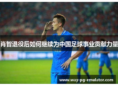 肖智退役后如何继续为中国足球事业贡献力量