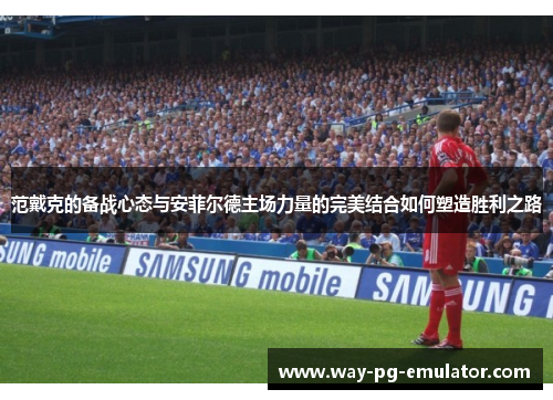 范戴克的备战心态与安菲尔德主场力量的完美结合如何塑造胜利之路