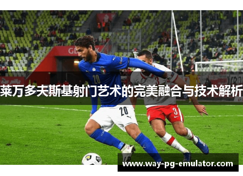 莱万多夫斯基射门艺术的完美融合与技术解析