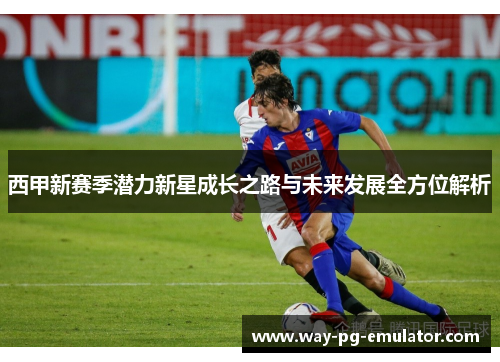 西甲新赛季潜力新星成长之路与未来发展全方位解析 西甲新赛季潜力新星成长之路与未来发展全方位解析