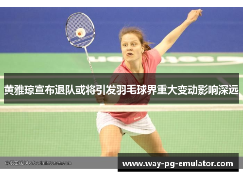 黄雅琼宣布退队或将引发羽毛球界重大变动影响深远