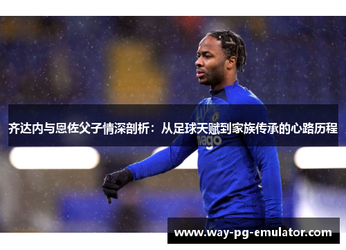 齐达内与恩佐父子情深剖析：从足球天赋到家族传承的心路历程