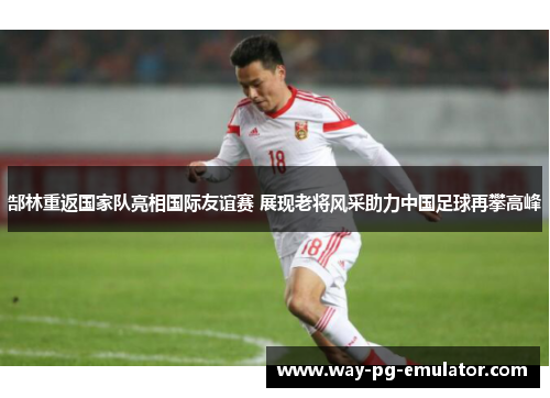 郜林重返国家队亮相国际友谊赛 展现老将风采助力中国足球再攀高峰