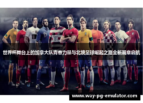 世界杯舞台上的加拿大队青春力量与北境足球崛起之路全新篇章启航