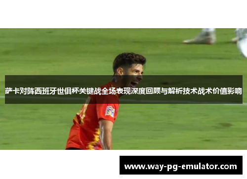 萨卡对阵西班牙世俱杯关键战全场表现深度回顾与解析技术战术价值影响