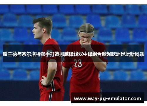 哈兰德与索尔洛特联手打造挪威锋线双中锋组合掀起欧洲足坛新风暴 哈兰德与索尔洛特联手打造挪威锋线双中锋组合掀起欧洲足坛新风暴