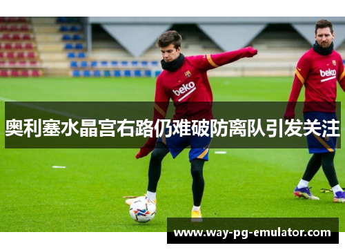 奥利塞水晶宫右路仍难破防离队引发关注 奥利塞水晶宫右路仍难破防离队引发关注
