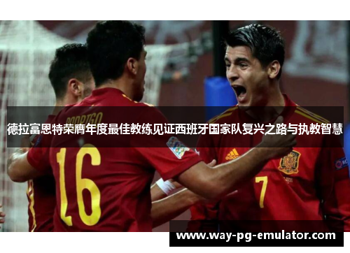 德拉富恩特荣膺年度最佳教练见证西班牙国家队复兴之路与执教智慧